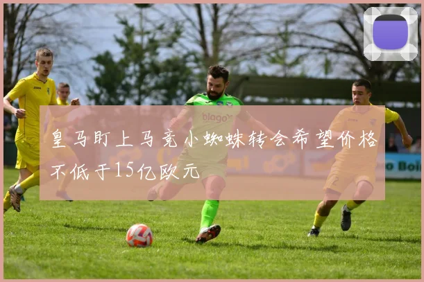 皇马盯上马竞小蜘蛛转会希望价格不低于15亿欧元