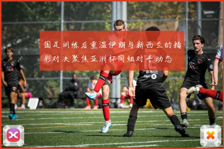 国足训练后重温伊朗与新西兰的精彩对决聚焦亚洲杯同组对手动态