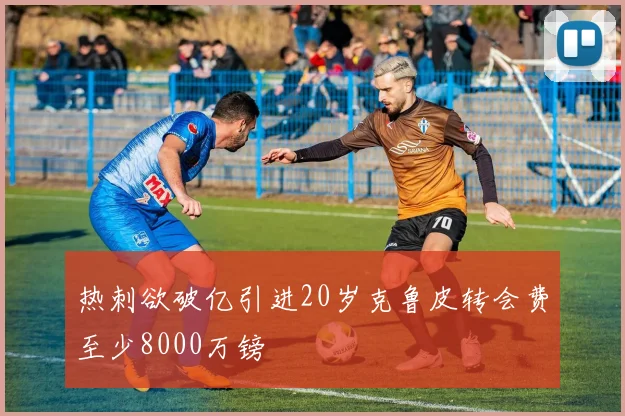 热刺欲破亿引进20岁克鲁皮转会费至少8000万镑