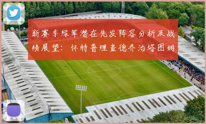 新赛季绿军潜在先发阵容分析及战绩展望：怀特普理查德乔治塔图姆奎塔组合