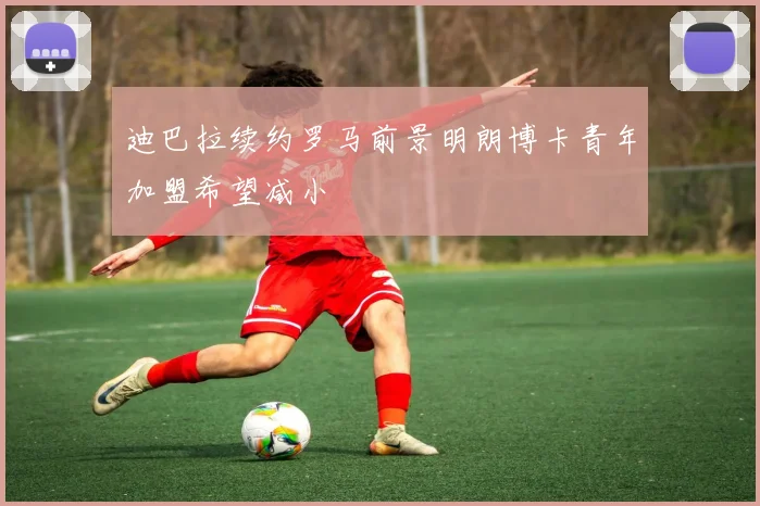 迪巴拉续约罗马前景明朗博卡青年加盟希望减小