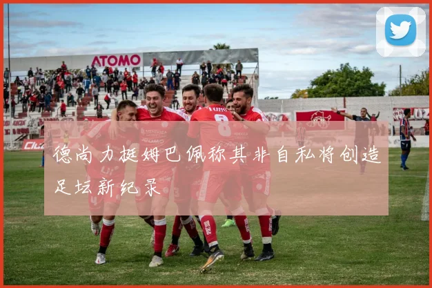 德尚力挺姆巴佩称其非自私将创造足坛新纪录