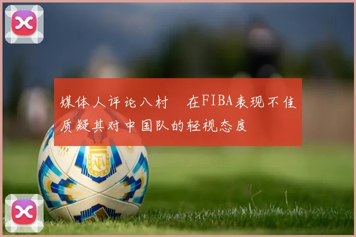 媒体人评论八村塁在FIBA表现不佳质疑其对中国队的轻视态度