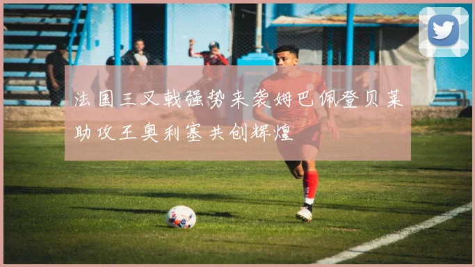 法国三叉戟强势来袭姆巴佩登贝莱助攻王奥利塞共创辉煌