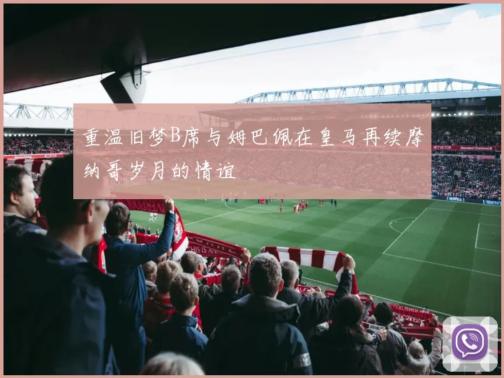 重温旧梦B席与姆巴佩在皇马再续摩纳哥岁月的情谊