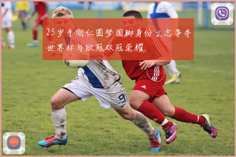 25岁李刚仁圆梦国脚身份立志争夺世界杯与欧冠双冠荣耀