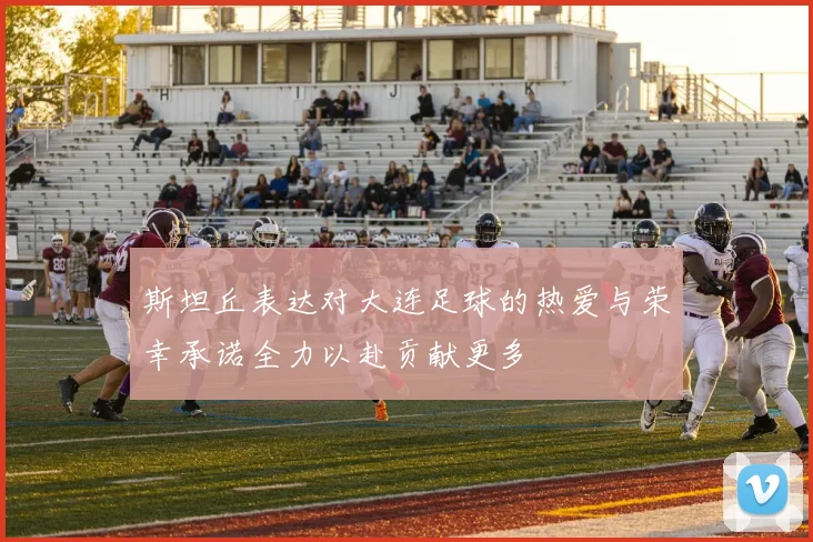 斯坦丘表达对大连足球的热爱与荣幸承诺全力以赴贡献更多