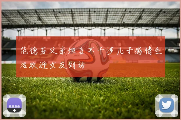 范德芬父亲坦言不干涉儿子感情生活欢迎女友到访