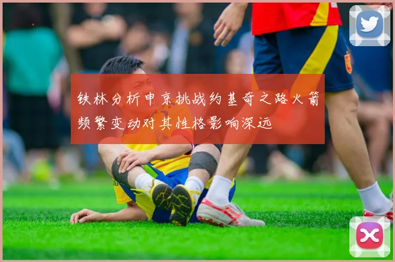 铁林分析申京挑战约基奇之路火箭频繁变动对其性格影响深远
