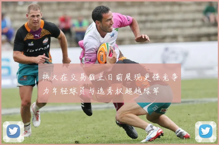 热火在交易截止日前展现更强竞争力年轻球员与选秀权超越绿军