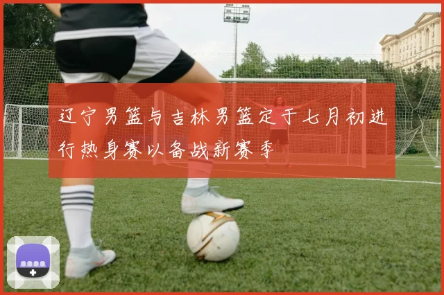 辽宁男篮与吉林男篮定于七月初进行热身赛以备战新赛季
