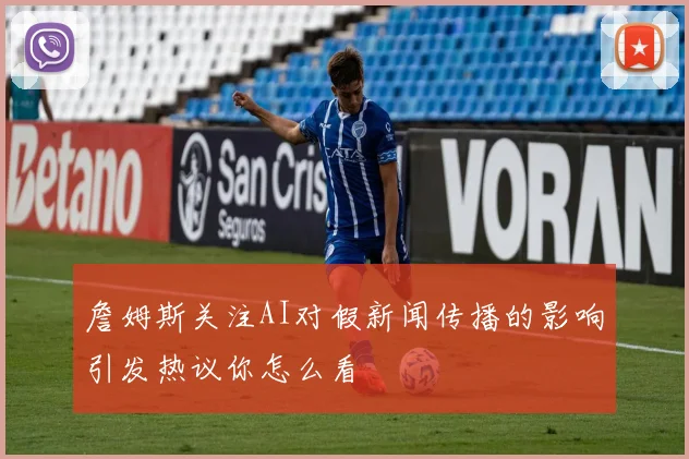 詹姆斯关注AI对假新闻传播的影响引发热议你怎么看