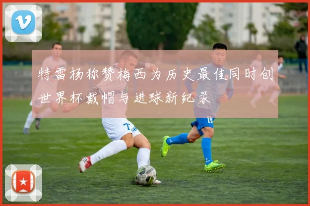 特雷杨称赞梅西为历史最佳同时创世界杯戴帽与进球新纪录