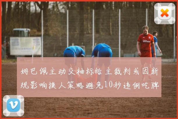姆巴佩主动交袖标给主裁判或因新规影响换人策略避免10秒违例吃牌
