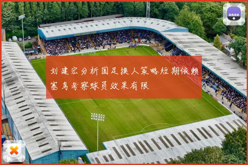 刘建宏分析国足换人策略短期依赖塞鸟考察球员效果有限