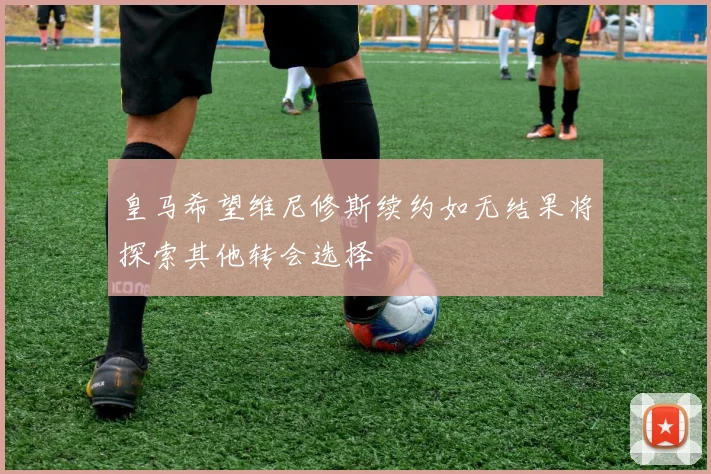 皇马希望维尼修斯续约如无结果将探索其他转会选择