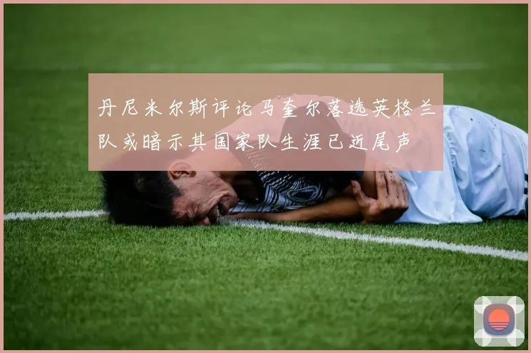 丹尼米尔斯评论马奎尔落选英格兰队或暗示其国家队生涯已近尾声