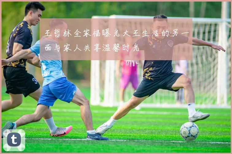 王哲林全家福曝光大王生活的另一面与家人共享温馨时光